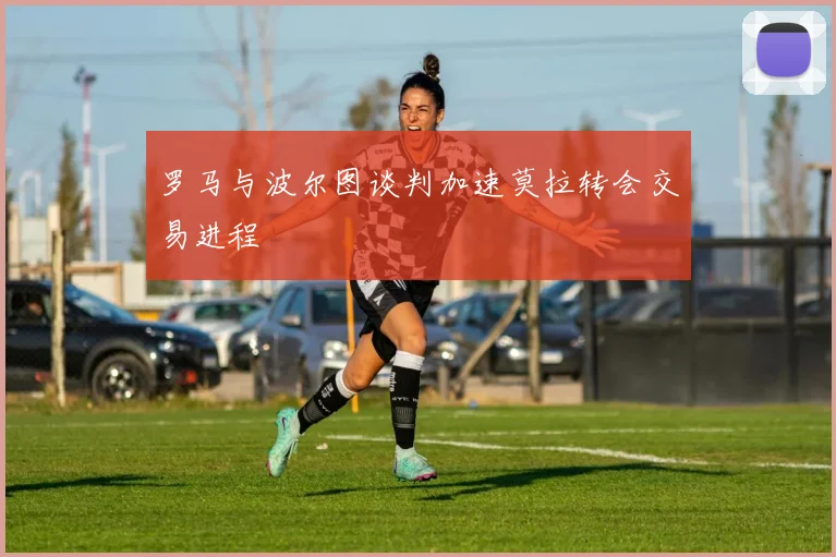 罗马与波尔图谈判加速莫拉转会交易进程