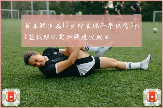 崔永熙出战12分钟表现平平仅得3分1篮板球队需加强进攻效率