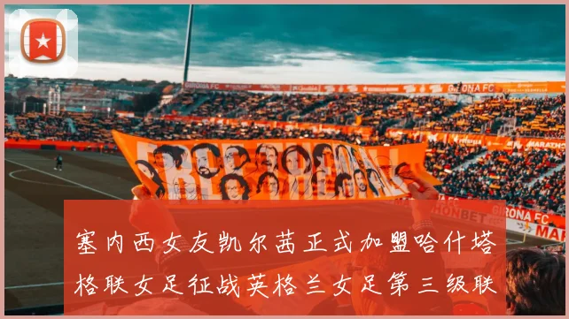 塞内西女友凯尔茜正式加盟哈什塔格联女足征战英格兰女足第三级联赛